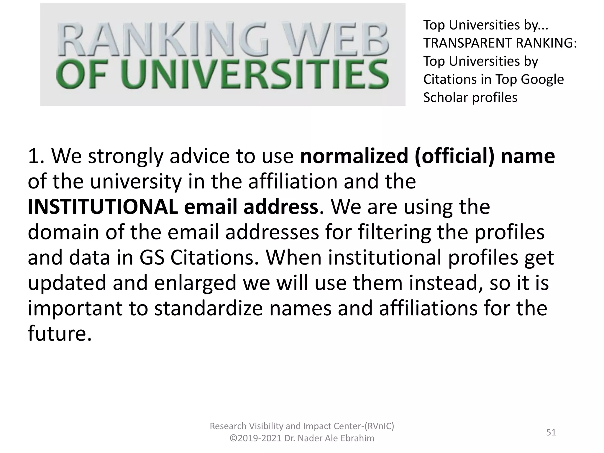 1. We strongly advice to use normalized (official) name
of the university in the affiliation and the
INSTITUTIONAL email address. We are using the
domain of the email addresses for filtering the profiles
and data in GS Citations. When institutional profiles get
updated and enlarged we will use them instead, so it is
important to standardize names and affiliations for the
future.
Research Visibility and Impact Center-(RVnIC)
©2019-2021 Dr. Nader Ale Ebrahim
Top Universities by...
TRANSPARENT RANKING:
Top Universities by
Citations in Top Google
Scholar profiles
51
 