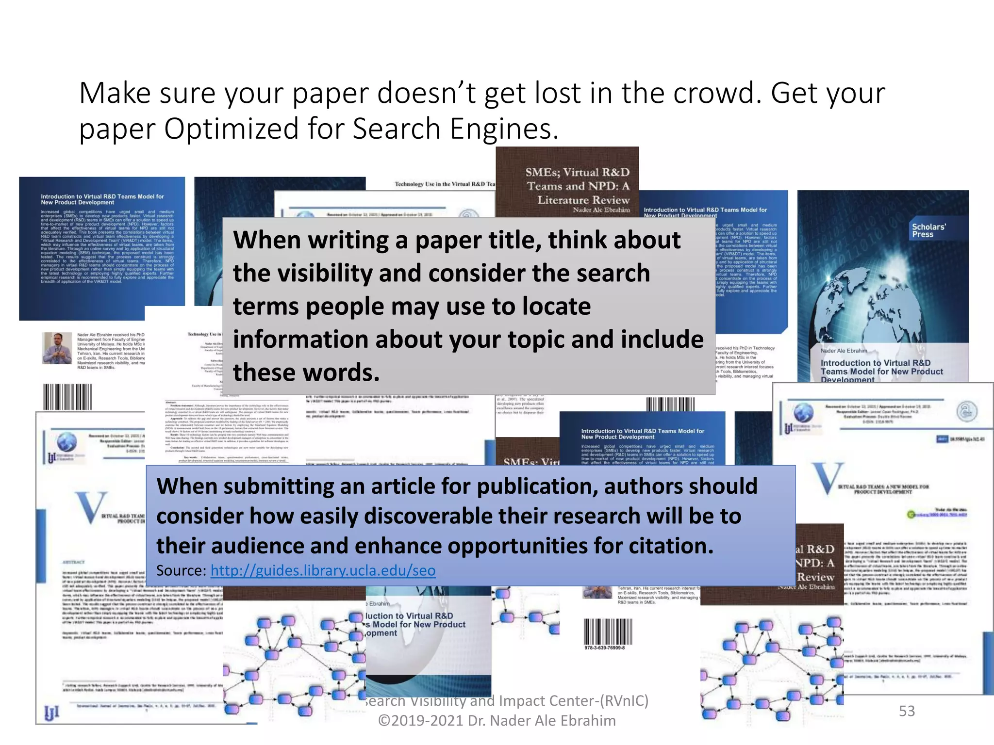 Make sure your paper doesn’t get lost in the crowd. Get your
paper Optimized for Search Engines.
Research Visibility and Impact Center-(RVnIC)
©2019-2021 Dr. Nader Ale Ebrahim
When writing a paper title, think about
the visibility and consider the search
terms people may use to locate
information about your topic and include
these words.
When submitting an article for publication, authors should
consider how easily discoverable their research will be to
their audience and enhance opportunities for citation.
Source: http://guides.library.ucla.edu/seo
53
 