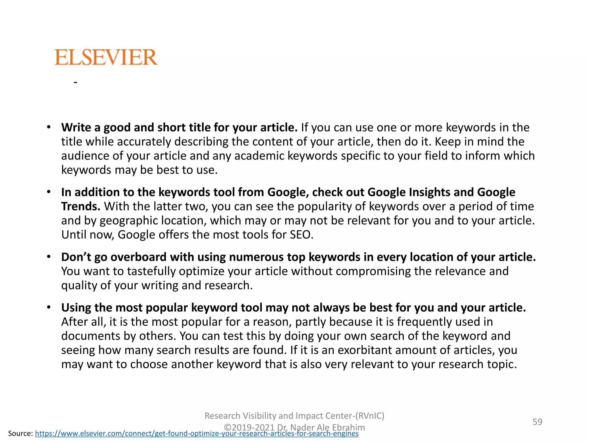 Tips
• Write a good and short title for your article. If you can use one or more keywords in the
title while accurately describing the content of your article, then do it. Keep in mind the
audience of your article and any academic keywords specific to your field to inform which
keywords may be best to use.
• In addition to the keywords tool from Google, check out Google Insights and Google
Trends. With the latter two, you can see the popularity of keywords over a period of time
and by geographic location, which may or may not be relevant for you and to your article.
Until now, Google offers the most tools for SEO.
• Don’t go overboard with using numerous top keywords in every location of your article.
You want to tastefully optimize your article without compromising the relevance and
quality of your writing and research.
• Using the most popular keyword tool may not always be best for you and your article.
After all, it is the most popular for a reason, partly because it is frequently used in
documents by others. You can test this by doing your own search of the keyword and
seeing how many search results are found. If it is an exorbitant amount of articles, you
may want to choose another keyword that is also very relevant to your research topic.
Research Visibility and Impact Center-(RVnIC)
©2019-2021 Dr. Nader Ale Ebrahim
Source: https://www.elsevier.com/connect/get-found-optimize-your-research-articles-for-search-engines
59
 