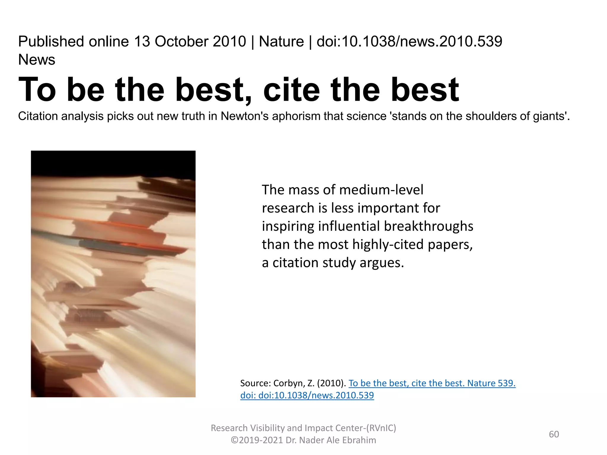 Research Visibility and Impact Center-(RVnIC)
©2019-2021 Dr. Nader Ale Ebrahim
Published online 13 October 2010 | Nature | doi:10.1038/news.2010.539
News
To be the best, cite the best
Citation analysis picks out new truth in Newton's aphorism that science 'stands on the shoulders of giants'.
The mass of medium-level
research is less important for
inspiring influential breakthroughs
than the most highly-cited papers,
a citation study argues.
Source: Corbyn, Z. (2010). To be the best, cite the best. Nature 539.
doi: doi:10.1038/news.2010.539
60
 