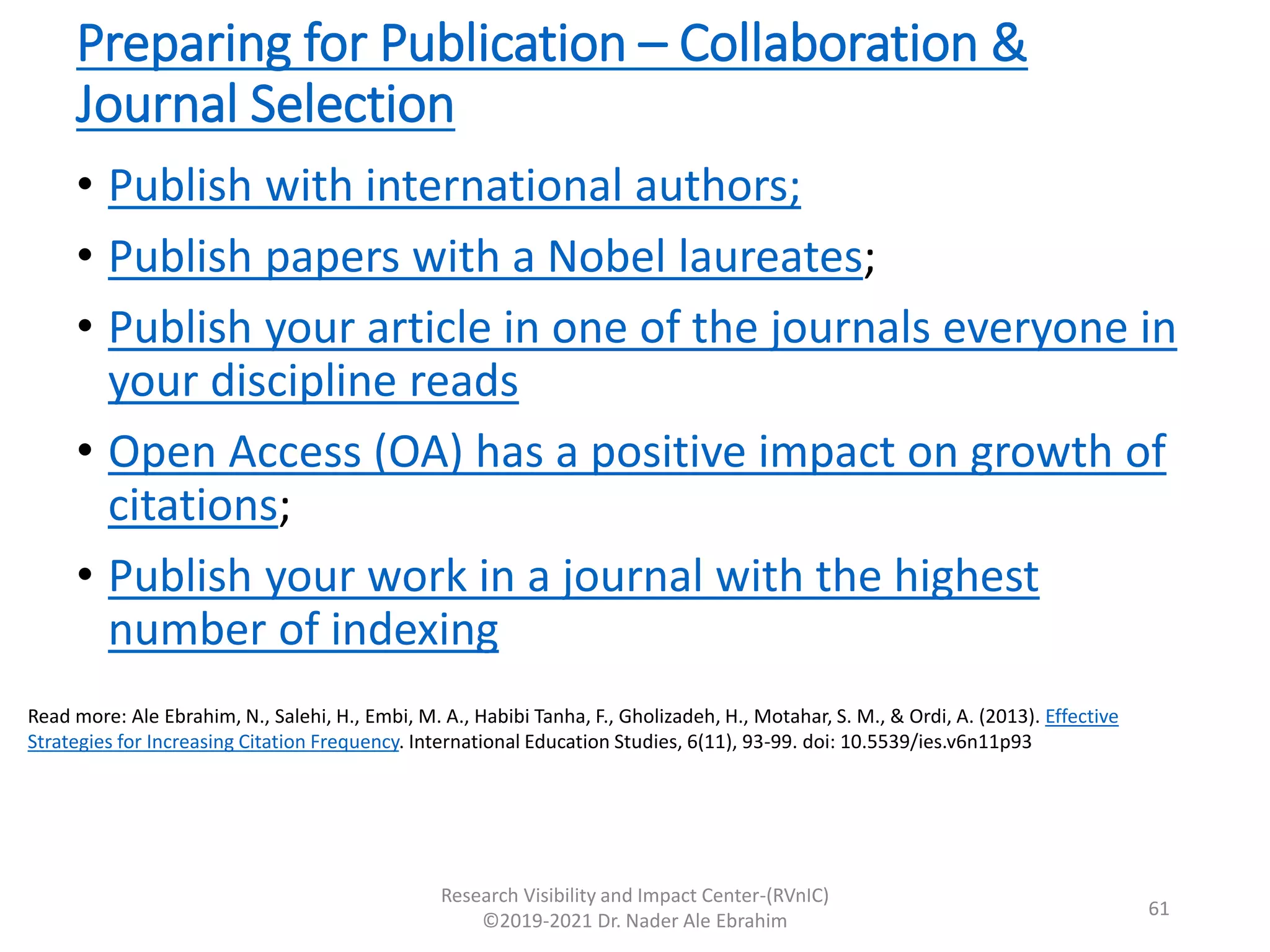 Preparing for Publication – Collaboration &
Journal Selection
• Publish with international authors;
• Publish papers with a Nobel laureates;
• Publish your article in one of the journals everyone in
your discipline reads
• Open Access (OA) has a positive impact on growth of
citations;
• Publish your work in a journal with the highest
number of indexing
Research Visibility and Impact Center-(RVnIC)
©2019-2021 Dr. Nader Ale Ebrahim
Read more: Ale Ebrahim, N., Salehi, H., Embi, M. A., Habibi Tanha, F., Gholizadeh, H., Motahar, S. M., & Ordi, A. (2013). Effective
Strategies for Increasing Citation Frequency. International Education Studies, 6(11), 93-99. doi: 10.5539/ies.v6n11p93
61
 