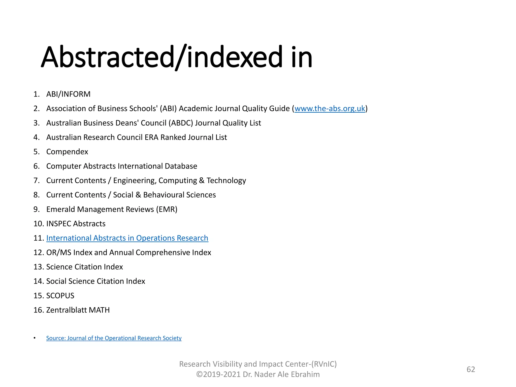 Abstracted/indexed in
1. ABI/INFORM
2. Association of Business Schools' (ABI) Academic Journal Quality Guide (www.the-abs.org.uk)
3. Australian Business Deans' Council (ABDC) Journal Quality List
4. Australian Research Council ERA Ranked Journal List
5. Compendex
6. Computer Abstracts International Database
7. Current Contents / Engineering, Computing & Technology
8. Current Contents / Social & Behavioural Sciences
9. Emerald Management Reviews (EMR)
10. INSPEC Abstracts
11. International Abstracts in Operations Research
12. OR/MS Index and Annual Comprehensive Index
13. Science Citation Index
14. Social Science Citation Index
15. SCOPUS
16. Zentralblatt MATH
• Source: Journal of the Operational Research Society
Research Visibility and Impact Center-(RVnIC)
©2019-2021 Dr. Nader Ale Ebrahim
62
 