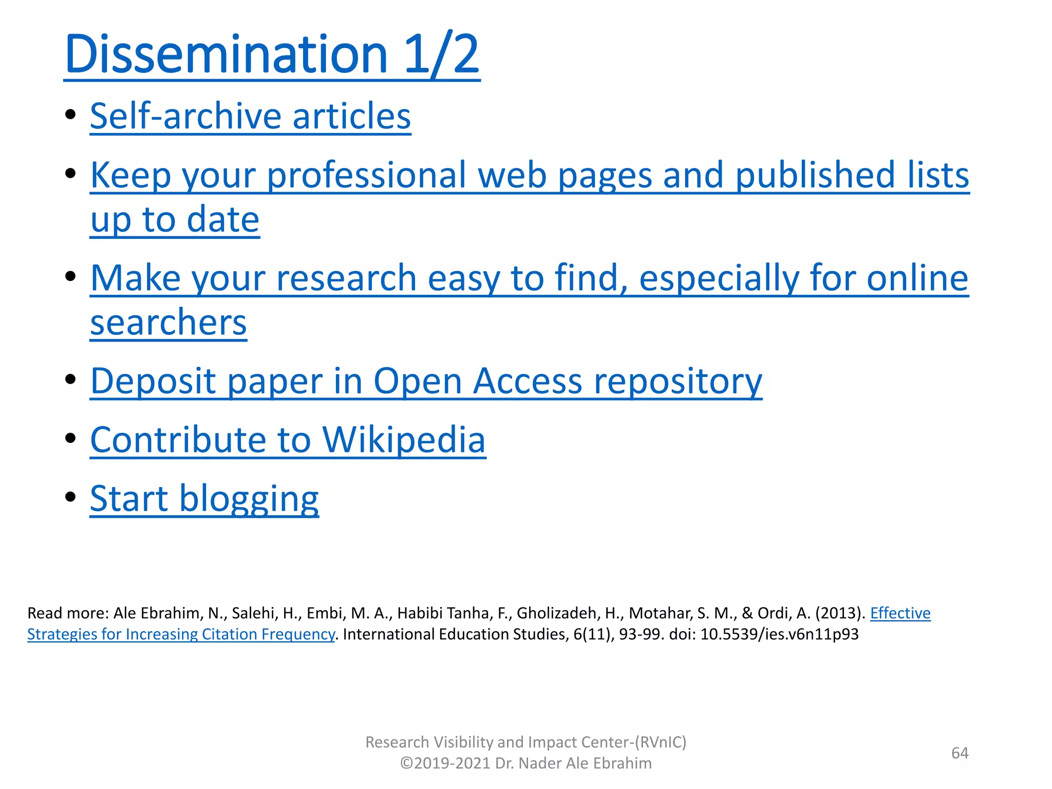 Dissemination 1/2
• Self-archive articles
• Keep your professional web pages and published lists
up to date
• Make your research easy to find, especially for online
searchers
• Deposit paper in Open Access repository
• Contribute to Wikipedia
• Start blogging
Research Visibility and Impact Center-(RVnIC)
©2019-2021 Dr. Nader Ale Ebrahim
Read more: Ale Ebrahim, N., Salehi, H., Embi, M. A., Habibi Tanha, F., Gholizadeh, H., Motahar, S. M., & Ordi, A. (2013). Effective
Strategies for Increasing Citation Frequency. International Education Studies, 6(11), 93-99. doi: 10.5539/ies.v6n11p93
64
 