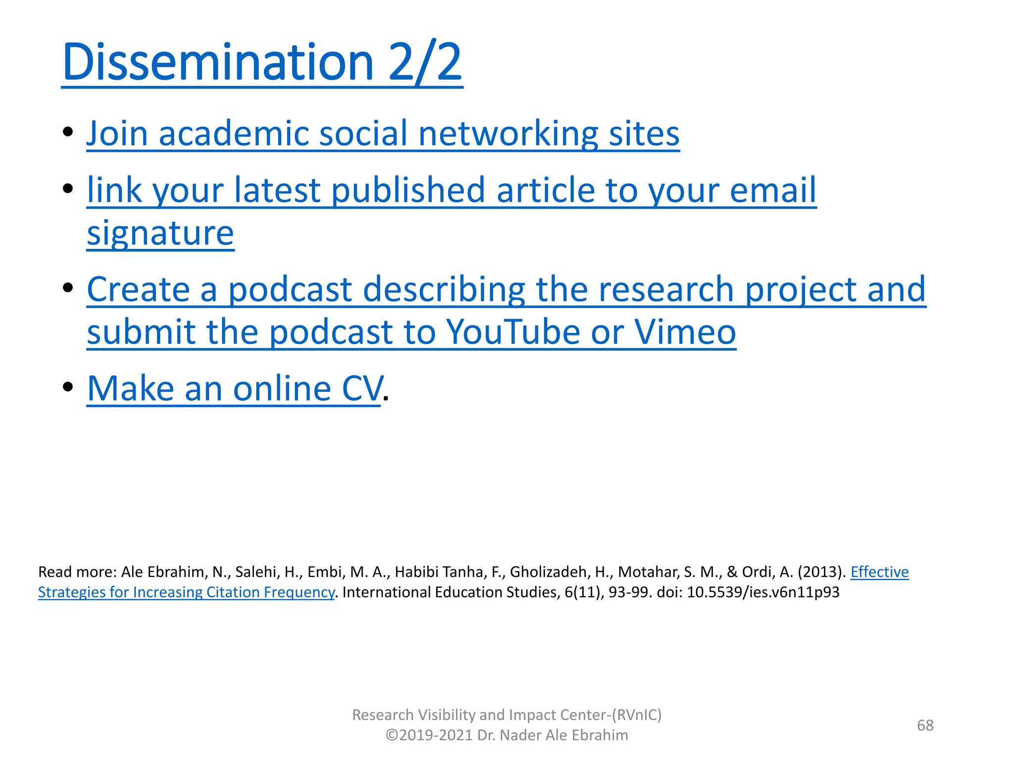 Dissemination 2/2
• Join academic social networking sites
• link your latest published article to your email
signature
• Create a podcast describing the research project and
submit the podcast to YouTube or Vimeo
• Make an online CV.
Research Visibility and Impact Center-(RVnIC)
©2019-2021 Dr. Nader Ale Ebrahim
Read more: Ale Ebrahim, N., Salehi, H., Embi, M. A., Habibi Tanha, F., Gholizadeh, H., Motahar, S. M., & Ordi, A. (2013). Effective
Strategies for Increasing Citation Frequency. International Education Studies, 6(11), 93-99. doi: 10.5539/ies.v6n11p93
68
 