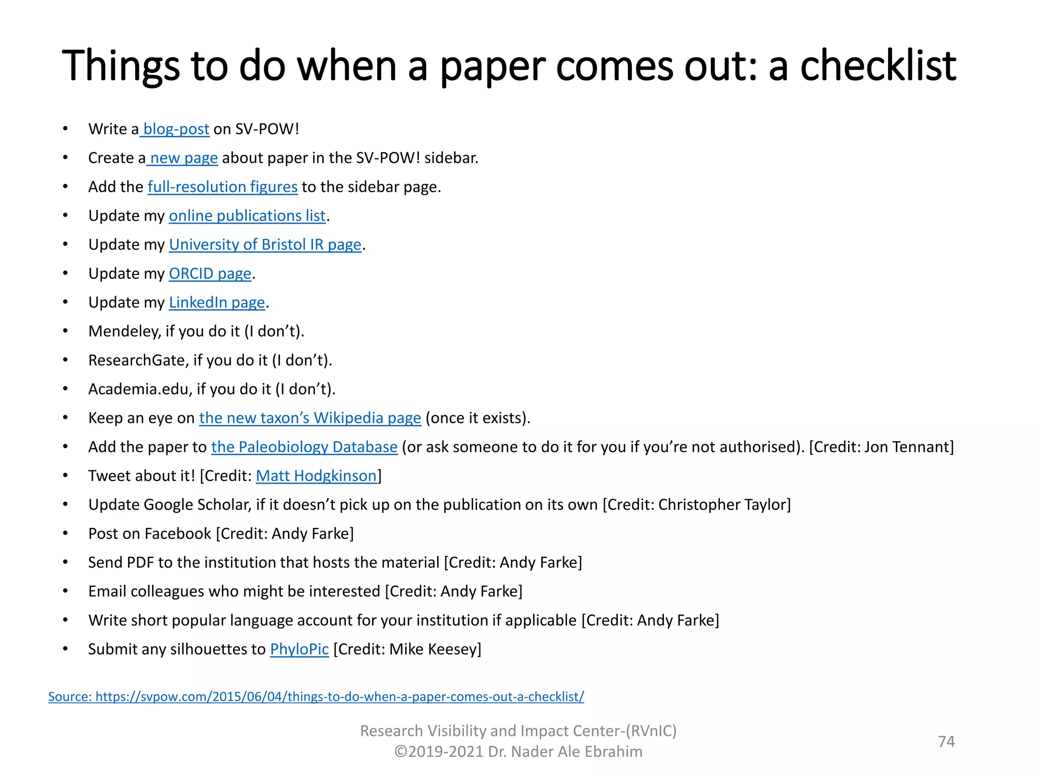 Things to do when a paper comes out: a checklist
• Write a blog-post on SV-POW!
• Create a new page about paper in the SV-POW! sidebar.
• Add the full-resolution figures to the sidebar page.
• Update my online publications list.
• Update my University of Bristol IR page.
• Update my ORCID page.
• Update my LinkedIn page.
• Mendeley, if you do it (I don’t).
• ResearchGate, if you do it (I don’t).
• Academia.edu, if you do it (I don’t).
• Keep an eye on the new taxon’s Wikipedia page (once it exists).
• Add the paper to the Paleobiology Database (or ask someone to do it for you if you’re not authorised). [Credit: Jon Tennant]
• Tweet about it! [Credit: Matt Hodgkinson]
• Update Google Scholar, if it doesn’t pick up on the publication on its own [Credit: Christopher Taylor]
• Post on Facebook [Credit: Andy Farke]
• Send PDF to the institution that hosts the material [Credit: Andy Farke]
• Email colleagues who might be interested [Credit: Andy Farke]
• Write short popular language account for your institution if applicable [Credit: Andy Farke]
• Submit any silhouettes to PhyloPic [Credit: Mike Keesey]
Research Visibility and Impact Center-(RVnIC)
©2019-2021 Dr. Nader Ale Ebrahim
Source: https://svpow.com/2015/06/04/things-to-do-when-a-paper-comes-out-a-checklist/
74
 