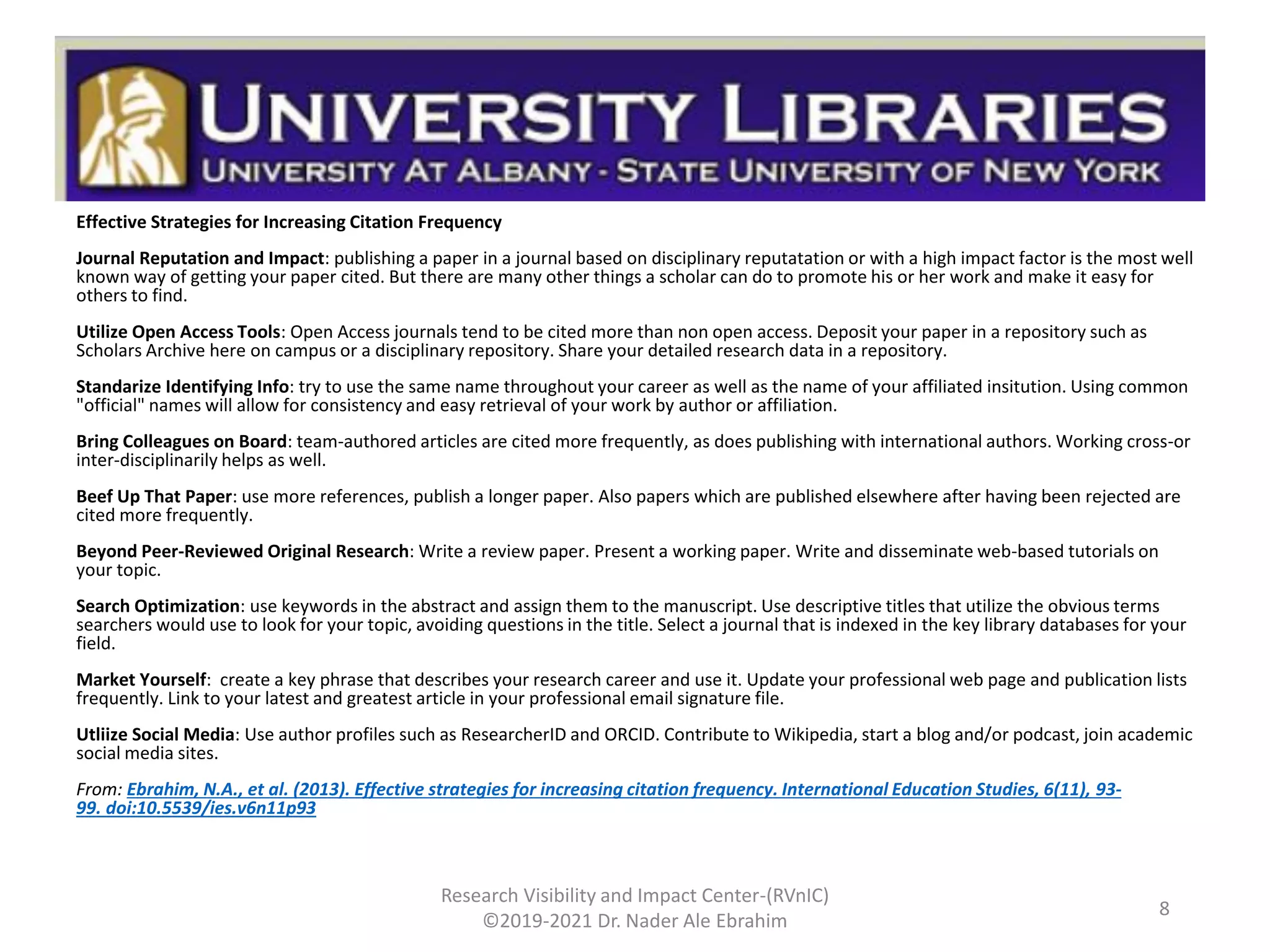 Effective Strategies for Increasing Citation Frequency
Journal Reputation and Impact: publishing a paper in a journal based on disciplinary reputatation or with a high impact factor is the most well
known way of getting your paper cited. But there are many other things a scholar can do to promote his or her work and make it easy for
others to find.
Utilize Open Access Tools: Open Access journals tend to be cited more than non open access. Deposit your paper in a repository such as
Scholars Archive here on campus or a disciplinary repository. Share your detailed research data in a repository.
Standarize Identifying Info: try to use the same name throughout your career as well as the name of your affiliated insitution. Using common
"official" names will allow for consistency and easy retrieval of your work by author or affiliation.
Bring Colleagues on Board: team-authored articles are cited more frequently, as does publishing with international authors. Working cross-or
inter-disciplinarily helps as well.
Beef Up That Paper: use more references, publish a longer paper. Also papers which are published elsewhere after having been rejected are
cited more frequently.
Beyond Peer-Reviewed Original Research: Write a review paper. Present a working paper. Write and disseminate web-based tutorials on
your topic.
Search Optimization: use keywords in the abstract and assign them to the manuscript. Use descriptive titles that utilize the obvious terms
searchers would use to look for your topic, avoiding questions in the title. Select a journal that is indexed in the key library databases for your
field.
Market Yourself: create a key phrase that describes your research career and use it. Update your professional web page and publication lists
frequently. Link to your latest and greatest article in your professional email signature file.
Utliize Social Media: Use author profiles such as ResearcherID and ORCID. Contribute to Wikipedia, start a blog and/or podcast, join academic
social media sites.
From: Ebrahim, N.A., et al. (2013). Effective strategies for increasing citation frequency. International Education Studies, 6(11), 93-
99. doi:10.5539/ies.v6n11p93
Research Visibility and Impact Center-(RVnIC)
©2019-2021 Dr. Nader Ale Ebrahim
8
 