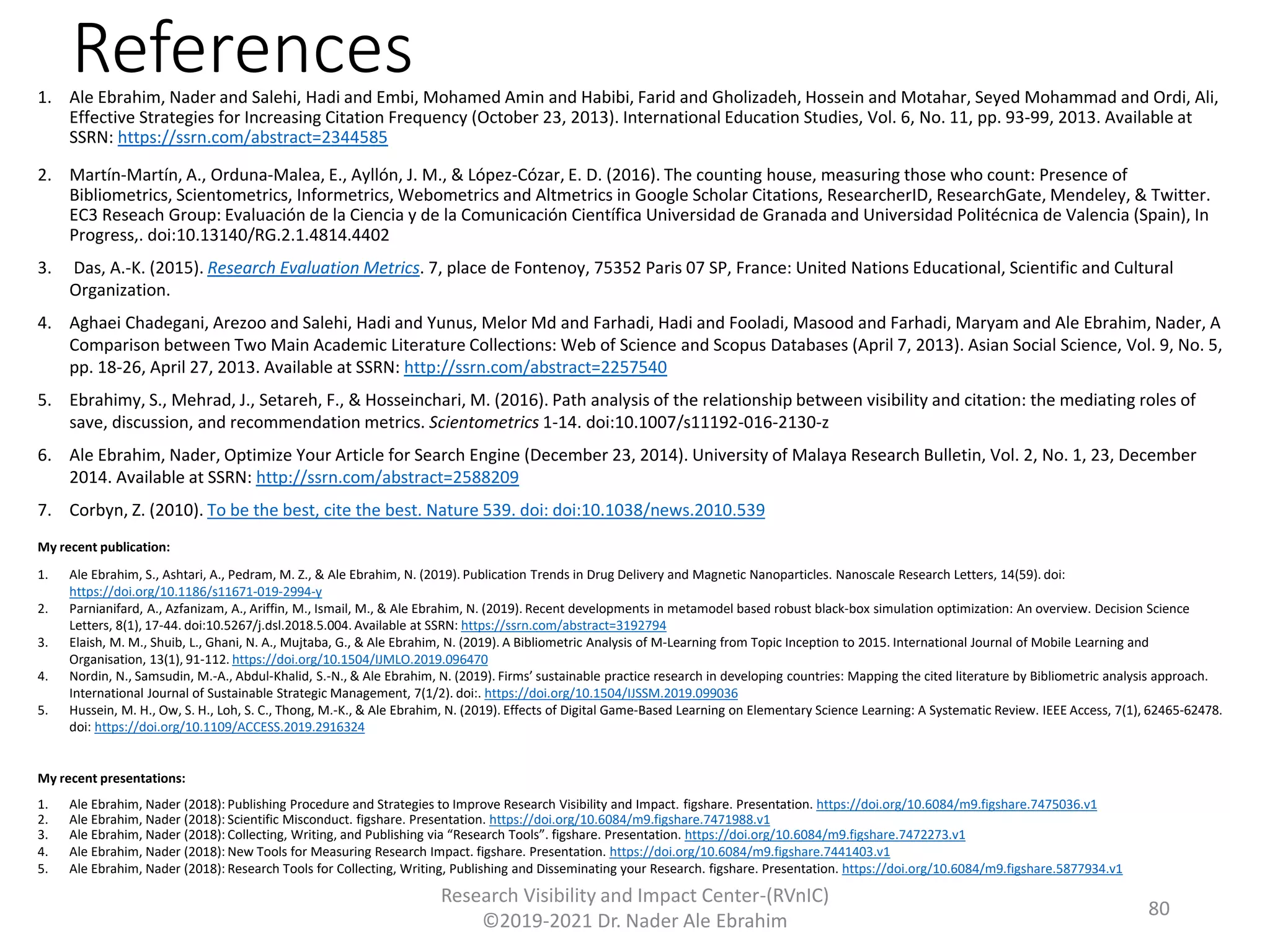 References1. Ale Ebrahim, Nader and Salehi, Hadi and Embi, Mohamed Amin and Habibi, Farid and Gholizadeh, Hossein and Motahar, Seyed Mohammad and Ordi, Ali,
Effective Strategies for Increasing Citation Frequency (October 23, 2013). International Education Studies, Vol. 6, No. 11, pp. 93-99, 2013. Available at
SSRN: https://ssrn.com/abstract=2344585
2. Martín-Martín, A., Orduna-Malea, E., Ayllón, J. M., & López-Cózar, E. D. (2016). The counting house, measuring those who count: Presence of
Bibliometrics, Scientometrics, Informetrics, Webometrics and Altmetrics in Google Scholar Citations, ResearcherID, ResearchGate, Mendeley, & Twitter.
EC3 Reseach Group: Evaluación de la Ciencia y de la Comunicación Científica Universidad de Granada and Universidad Politécnica de Valencia (Spain), In
Progress,. doi:10.13140/RG.2.1.4814.4402
3. Das, A.-K. (2015). Research Evaluation Metrics. 7, place de Fontenoy, 75352 Paris 07 SP, France: United Nations Educational, Scientific and Cultural
Organization.
4. Aghaei Chadegani, Arezoo and Salehi, Hadi and Yunus, Melor Md and Farhadi, Hadi and Fooladi, Masood and Farhadi, Maryam and Ale Ebrahim, Nader, A
Comparison between Two Main Academic Literature Collections: Web of Science and Scopus Databases (April 7, 2013). Asian Social Science, Vol. 9, No. 5,
pp. 18-26, April 27, 2013. Available at SSRN: http://ssrn.com/abstract=2257540
5. Ebrahimy, S., Mehrad, J., Setareh, F., & Hosseinchari, M. (2016). Path analysis of the relationship between visibility and citation: the mediating roles of
save, discussion, and recommendation metrics. Scientometrics 1-14. doi:10.1007/s11192-016-2130-z
6. Ale Ebrahim, Nader, Optimize Your Article for Search Engine (December 23, 2014). University of Malaya Research Bulletin, Vol. 2, No. 1, 23, December
2014. Available at SSRN: http://ssrn.com/abstract=2588209
7. Corbyn, Z. (2010). To be the best, cite the best. Nature 539. doi: doi:10.1038/news.2010.539
My recent publication:
1. Ale Ebrahim, S., Ashtari, A., Pedram, M. Z., & Ale Ebrahim, N. (2019). Publication Trends in Drug Delivery and Magnetic Nanoparticles. Nanoscale Research Letters, 14(59). doi:
https://doi.org/10.1186/s11671-019-2994-y
2. Parnianifard, A., Azfanizam, A., Ariffin, M., Ismail, M., & Ale Ebrahim, N. (2019). Recent developments in metamodel based robust black-box simulation optimization: An overview. Decision Science
Letters, 8(1), 17-44. doi:10.5267/j.dsl.2018.5.004. Available at SSRN: https://ssrn.com/abstract=3192794
3. Elaish, M. M., Shuib, L., Ghani, N. A., Mujtaba, G., & Ale Ebrahim, N. (2019). A Bibliometric Analysis of M-Learning from Topic Inception to 2015. International Journal of Mobile Learning and
Organisation, 13(1), 91-112. https://doi.org/10.1504/IJMLO.2019.096470
4. Nordin, N., Samsudin, M.-A., Abdul-Khalid, S.-N., & Ale Ebrahim, N. (2019). Firms’ sustainable practice research in developing countries: Mapping the cited literature by Bibliometric analysis approach.
International Journal of Sustainable Strategic Management, 7(1/2). doi:. https://doi.org/10.1504/IJSSM.2019.099036
5. Hussein, M. H., Ow, S. H., Loh, S. C., Thong, M.-K., & Ale Ebrahim, N. (2019). Effects of Digital Game-Based Learning on Elementary Science Learning: A Systematic Review. IEEE Access, 7(1), 62465-62478.
doi: https://doi.org/10.1109/ACCESS.2019.2916324
My recent presentations:
1. Ale Ebrahim, Nader (2018): Publishing Procedure and Strategies to Improve Research Visibility and Impact. figshare. Presentation. https://doi.org/10.6084/m9.figshare.7475036.v1
2. Ale Ebrahim, Nader (2018): Scientific Misconduct. figshare. Presentation. https://doi.org/10.6084/m9.figshare.7471988.v1
3. Ale Ebrahim, Nader (2018): Collecting, Writing, and Publishing via “Research Tools”. figshare. Presentation. https://doi.org/10.6084/m9.figshare.7472273.v1
4. Ale Ebrahim, Nader (2018): New Tools for Measuring Research Impact. figshare. Presentation. https://doi.org/10.6084/m9.figshare.7441403.v1
5. Ale Ebrahim, Nader (2018): Research Tools for Collecting, Writing, Publishing and Disseminating your Research. figshare. Presentation. https://doi.org/10.6084/m9.figshare.5877934.v1
Research Visibility and Impact Center-(RVnIC)
©2019-2021 Dr. Nader Ale Ebrahim
80
 