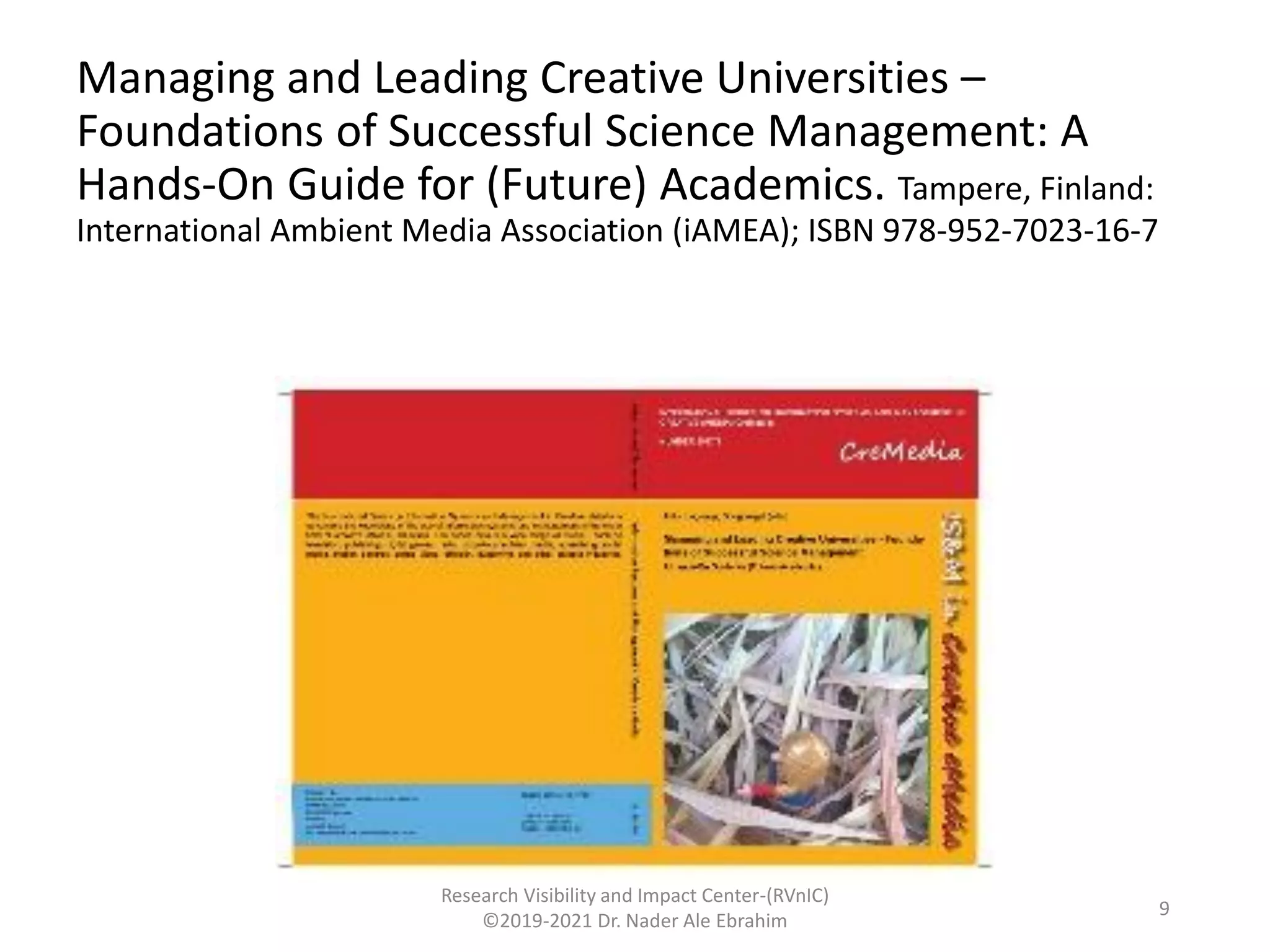 Managing and Leading Creative Universities –
Foundations of Successful Science Management: A
Hands-On Guide for (Future) Academics. Tampere, Finland:
International Ambient Media Association (iAMEA); ISBN 978-952-7023-16-7
Research Visibility and Impact Center-(RVnIC)
©2019-2021 Dr. Nader Ale Ebrahim
9
 