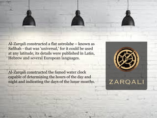 Al-Zarqali constructed a flat astrolabe – known as
Safihah - that was 'universal,' for it could be used
at any latitude, its details were published in Latin,
Hebrew and several European languages.
Al-Zarqali constructed the famed water clock
capable of determining the hours of the day and
night and indicating the days of the lunar months.
 