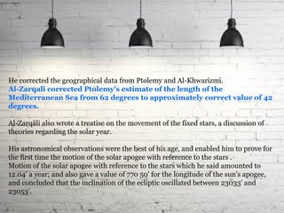 He corrected the geographical data from Ptolemy and Al-Khwarizmi.
Al-Zarqali corrected Ptolemy's estimate of the length of the
Mediterranean Sea from 62 degrees to approximately correct value of 42
degrees.
Al-Zarqâli also wrote a treatise on the movement of the fixed stars, a discussion of
theories regarding the solar year.
His astronomical observations were the best of his age, and enabled him to prove for
the first time the motion of the solar apogee with reference to the stars .
Motion of the solar apogee with reference to the stars which he said amounted to
12.04' a year; and also gave a value of 770 50' for the longitude of the sun's apogee,
and concluded that the inclination of the ecliptic oscillated between 23033' and
23053'.
 