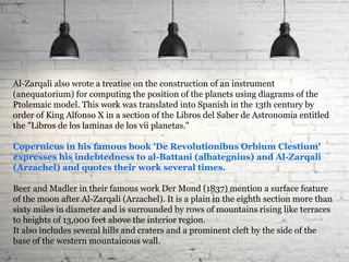 Al-Zarqali also wrote a treatise on the construction of an instrument
(anequatorium) for computing the position of the planets using diagrams of the
Ptolemaic model. This work was translated into Spanish in the 13th century by
order of King Alfonso X in a section of the Libros del Saber de Astronomia entitled
the "Libros de los laminas de los vii planetas."
Copernicus in his famous book 'De Revolutionibus Orbium Clestium'
expresses his indebtedness to al-Battani (albategnius) and Al-Zarqali
(Arzachel) and quotes their work several times.
Beer and Madler in their famous work Der Mond (1837) mention a surface feature
of the moon after Al-Zarqali (Arzachel). It is a plain in the eighth section more than
sixty miles in diameter and is surrounded by rows of mountains rising like terraces
to heights of 13,000 feet above the interior region.
It also includes several hills and craters and a prominent cleft by the side of the
base of the western mountainous wall.
 
