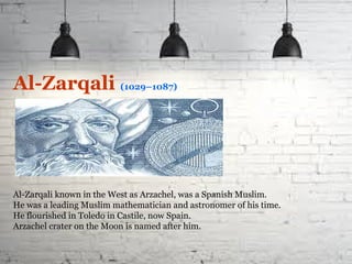 Al-Zarqali (1029–1087)
Al-Zarqali known in the West as Arzachel, was a Spanish Muslim.
He was a leading Muslim mathematician and astronomer of his time.
He flourished in Toledo in Castile, now Spain.
Arzachel crater on the Moon is named after him.
 