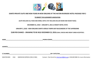  <br />SAINTS PRIVATE SUITE AND NEW YEARS IN NEW ORLEANS AT THE HILTON RIVERSIDE HOTEL PACKAGE FOR 2 <br />TO BENEFIT THE ALZHEIMER’S ASSOCIATION<br />(SUITE INCLUDES ALL FOOD AND DRINK, HOTEL STAY INCLUDES DELUXE ROOM AND ROOM TAXES)<br />DECEMBER 31, 2010 – JANUARY 3, 2011 (3 NIGHT HOTEL STAY)<br />JANUARY 2, 2010 - NEW ORLEANS SAINTS VERSUS TAMPA BAY BUCCANEERS AT THE SUPERDOME<br />$100 PER CHANCE – DRAWING TO BE HELD DECEMBER 23, 2010 (CASH, CHECKS AND CREDIT CARDS ACCEPTED!)<br />NAME_____________________________________________________PHONE #/EMAIL_____________________________________________________<br />ADDRESS_____________________________________________________________________________________________________________________<br />CC NUMBER___________________________________________________________EXP. DATE/CID#___________________________________________<br />MASTERCARD        VISA        AMERICAN EXPRESS (CIRCLE ONE)                 Contact:  Chet Harrell at chet.harrell@alz.org or 504.849.9081 for more information<br />