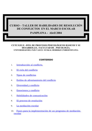 CURSO – TALLER DE HABILIDADES DE RESOLUCIÓN
DE CONFLICTOS EN EL MARCO ESCOLAR
PAMPLONA - Abril 2004
CUTC/GEUZ - DTO. DE PROCESOS PISICOLÓGICOS BÁSICOS Y SU
DESARROLLO, FACULTAD DE . PSICOLOGÍA.
UNIVERSIDAD DEL PAÍS VASCO / EUSKAL HERRIKO UNIBERTSITATEA
CONTENIDO
1. Introducción al conflicto.
2. El ciclo del conflicto
3. Tipos de conflictos
4. Estilos de afrontamiento del conflicto
5. Diversidad y conflicto
6. Emociones y conflicto
7. Habilidades de comunicación
8. El proceso de resolución
9. La mediación escolar
10. Fases para la implementación de un programa de mediación
escolar
 