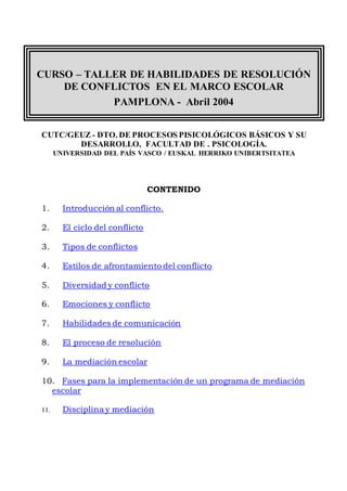 CURSO – TALLER DE HABILIDADES DE RESOLUCIÓN
DE CONFLICTOS EN EL MARCO ESCOLAR
PAMPLONA - Abril 2004
CUTC/GEUZ - DTO. DE PROCESOS PISICOLÓGICOS BÁSICOS Y SU
DESARROLLO, FACULTAD DE . PSICOLOGÍA.
UNIVERSIDAD DEL PAÍS VASCO / EUSKAL HERRIKO UNIBERTSITATEA
CONTENIDO
1. Introducción al conflicto.
2. El ciclo del conflicto
3. Tipos de conflictos
4. Estilos de afrontamiento del conflicto
5. Diversidad y conflicto
6. Emociones y conflicto
7. Habilidades de comunicación
8. El proceso de resolución
9. La mediación escolar
10. Fases para la implementación de un programa de mediación
escolar
11. Disciplina y mediación
 