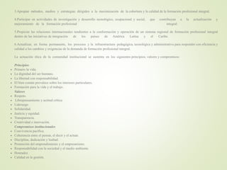 3.Apropiar métodos, medios y estrategias dirigidos a la maximización de la cobertura y la calidad de la formación profesional integral.
4.Participar en actividades de investigación y desarrollo tecnológico, ocupacional y social, que contribuyan a la actualización y
mejoramiento de la formación profesional integral.
5.Propiciar las relaciones internacionales tendientes a la conformación y operación de un sistema regional de formación profesional integral
dentro de las iniciativas de integración de los países de América Latina y el Caribe.
6.Actualizar, en forma permanente, los procesos y la infraestructura pedagógica, tecnológica y administrativa para responder con eficiencia y
calidad a los cambios y exigencias de la demanda de formación profesional integral.
La actuación ética de la comunidad institucional se sustenta en los siguientes principios, valores y compromisos:
Principios
 Primero la vida.
 La dignidad del ser humano.
 La libertad con responsabilidad.
 El bien común prevalece sobre los intereses particulares.
 Formación para la vida y el trabajo.
Valores
 Respeto.
 Librepensamiento y actitud crítica.
 Liderazgo.
 Solidaridad.
 Justicia y equidad.
 Transparencia.
 Creatividad e innovación.
Compromisos institucionales
 Convivencia pacífica.
 Coherencia entre el pensar, el decir y el actuar.
 Disciplina, dedicación y lealtad.
 Promoción del emprendimiento y el empresarismo.
 Responsabilidad con la sociedad y el medio ambiente.
 Honradez.
 Calidad en la gestión.
 