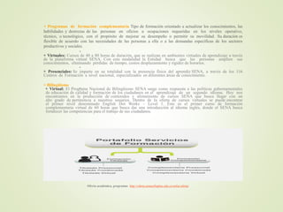 + Programas de formación complementaria Tipo de formación orientado a actualizar los conocimientos, las
habilidades y destrezas de las personas en oficios u ocupaciones requeridas en los niveles operativo,
técnico, o tecnológico, con el propósito de mejorar su desempeño o permitir su movilidad. Su duración es
flexible de acuerdo con las necesidades de las personas a ella o a las demandas específicas de los sectores
productivos y sociales.

+ Virtuales: Cursos de 40 a 80 horas de duración, que se realizan en ambientes virtuales de aprendizaje a través
de la plataforma virtual SENA. Con esta modalidad la Entidad busca que las personas amplíen sus
conocimientos, eliminando pérdidas de tiempo, costos desplazamiento y rigidez de horarios.
+ Presenciales: Se imparte en su totalidad con la presencia física del aprendiz SENA, a través de los 116
Centros de Formación a nivel nacional, especializados en diferentes áreas de conocimiento.

+ Bilingüismo
+ Virtual: El Programa Nacional de Bilingüismo SENA surge como respuesta a las políticas gubernamentales
de educación de calidad y formación de los ciudadanos en el aprendizaje de un segundo idioma. Hoy nos
encontramos en la producción de contenidos y alistamiento de cursos SENA que busca llegar con un
alto grado de pertinencia a nuestros usuarios. Dentro de la oferta de cursos virtuales se puede encontrar
el primer nivel denominado English Dot Works – Level 1. Este es el primer curso de formación
complementaria virtual de 60 horas que busca dar una introducción al idioma inglés, donde el SENA busca
fortalecer las competencias para el trabajo de sus ciudadanos.

Oferta académica, programas http://oferta.senasofiaplus.edu.co/sofia-oferta/
 