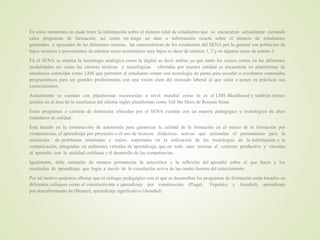 En estos momentos no pude tener la información sobre el número total de estudiantes que se encuentran actualmente cursando
estos programas de formación, así como no tengo un dato o información exacta sobre el número de estudiantes
graduados o egresados de las diferentes carreras, las características de los estudiantes del SENA por lo general son población de
bajos recursos o provenientes de estratos socio económicos muy bajos es decir de estratos 1, 2 y en algunas casos de estrato 3.
En el SENA se emplea la tecnología analógica como la digital es decir ambas ya que tanto los cursos cortos en las diferentes
modalidades así como las carreras técnicas y tecnológicas ofertadas por nuestra entidad se encuentran en plataformas de
enseñanza conocidas como LMS que permiten al estudiante contar con tecnología de punta para acceder a excelentes contenidos
programáticos para ser grandes profesionales con una visión clara del mercado laboral al que salen a poner en prácticas sus
conocimientos.
Actualmente se cuentan con plataformas reconocidas a nivel mundial como lo es el LMS Blackboard y también hemos
tenidos en el área de la enseñanza del idioma ingles plataformas como Tell Me More de Rosseta Stone
Estos programas o carreras de formación ofrecidos por el SENA cuentan con un soporte pedagógico y tecnológico de altos
estándares de calidad.
Está basado en la construcción de autonomía para garantizar la calidad de la formación en el marco de la formación por
competencias, el aprendizaje por proyectos o el uso de técnicas didácticas activas que estimulan el pensamiento para la
resolución de problemas simulados y reales; soportadas en la utilización de las tecnologías de la información y la
comunicación, integradas, en ambientes virtuales de aprendizaje, que en todo caso recrean el contexto productivo y vinculan
al aprendiz con la realidad cotidiana y el desarrollo de las competencias.
Igualmente, debe estimular de manera permanente la autocrítica y la reflexión del aprendiz sobre el que hacer y los
resultados de aprendizaje que logra a través de la vinculación activa de las cuatro fuentes del conocimiento.
Por tal motivo podemos afirmar que el enfoque pedagógico con el que se desarrollan los programas de formación están basados en
diferentes enfoques como el constructivista o aprendizaje por construcción (Piaget, Vygotsky y Ausubel), aprendizaje
por descubrimiento de (Bruner), aprendizaje significativo (Ausubel)
 