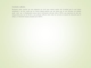 Conclusión o reflexión.
Realmente puedo concluir que esta asignación me sirvió para conocer mucho más la entidad para la cual trabajo
actualmente y me doy cuenta que no conocía algunos aspectos que uno piensa que no son relevantes sin embargo
puedo decir que es fundamental conocer toda la información relevante sobre el SENA, esta experiencia ha sido muy
enriquecedora pues me ha llevado a una profunda reflexión sobre todos los servicios en materia de educación para el
trabajo y el desarrollo humano prestados por el SENA.
 