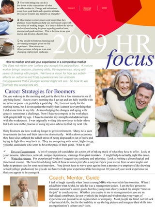 2009 HR focus ,[object Object],[object Object],[object Object],[object Object],[object Object],[object Object],[object Object],[object Object],[object Object],[object Object],[object Object],How to market and sell your experience in a competitive market Special Edition Issue I 2009 ,[object Object],[object Object],[object Object],[object Object],[object Object],Old does not mean over (unless you accept this proposition).  A mature worker brings: wisdom, planning skills, life experiences, along with years of dealing with people.  We have a vision for how our action affects an outcome and from experience we can antipiate consequences that a younger worker might not see.  So how do we promote this unique tool kit?  Coach, Mentor, Guide I had to laugh recently when I met a young MBA who was in his late twenties.  When I asked him what he did, he said he was a management coach.  I am the last person to diminish someone’s career goals, but this young man clearly lacked the simple “time on the job” to coach anyone.  Whether  you aspire to me in management or you are an individual contributor, do not overlook the insight and wisdom that your years of experience can provide to an organization or company.  Most people are fired, not for lack of technical skills, but for the inability to see the big picture and integrate their skills into an organization’s culture and vision. Career Strategies for Boomers ,[object Object],[object Object],[object Object],[object Object],[object Object],[object Object],[object Object],[object Object],[object Object],[object Object],[object Object],[object Object],[object Object],[object Object],[object Object],[object Object],[object Object],[object Object],[object Object],[object Object],[object Object]