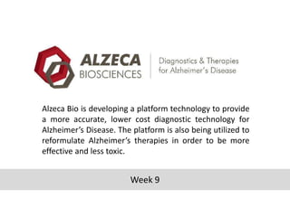 Alzeca Bio is developing a platform technology to provide
a more accurate, lower cost diagnostic technology for
Alzheimer’s Disease. The platform is also being utilized to
reformulate Alzheimer’s therapies in order to be more
effective and less toxic.

Week 9

 