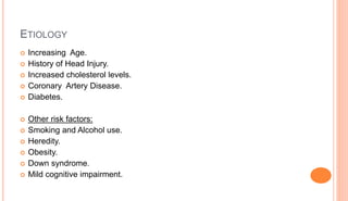 ETIOLOGY
 Increasing Age.
 History of Head Injury.
 Increased cholesterol levels.
 Coronary Artery Disease.
 Diabetes.
 Other risk factors:
 Smoking and Alcohol use.
 Heredity.
 Obesity.
 Down syndrome.
 Mild cognitive impairment.
 