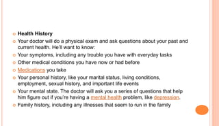  Health History
 Your doctor will do a physical exam and ask questions about your past and
current health. He’ll want to know:
 Your symptoms, including any trouble you have with everyday tasks
 Other medical conditions you have now or had before
 Medications you take
 Your personal history, like your marital status, living conditions,
employment, sexual history, and important life events
 Your mental state. The doctor will ask you a series of questions that help
him figure out if you’re having a mental health problem, like depression.
 Family history, including any illnesses that seem to run in the family
 