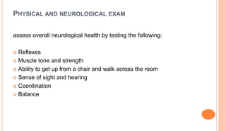 PHYSICAL AND NEUROLOGICAL EXAM
assess overall neurological health by testing the following:
 Reflexes
 Muscle tone and strength
 Ability to get up from a chair and walk across the room
 Sense of sight and hearing
 Coordination
 Balance
 