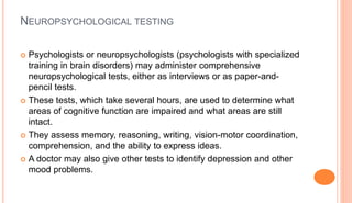 NEUROPSYCHOLOGICAL TESTING
 Psychologists or neuropsychologists (psychologists with specialized
training in brain disorders) may administer comprehensive
neuropsychological tests, either as interviews or as paper-and-
pencil tests.
 These tests, which take several hours, are used to determine what
areas of cognitive function are impaired and what areas are still
intact.
 They assess memory, reasoning, writing, vision-motor coordination,
comprehension, and the ability to express ideas.
 A doctor may also give other tests to identify depression and other
mood problems.
 