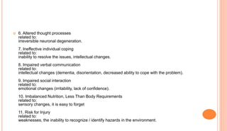  6. Altered thought processes
related to:
irreversible neuronal degeneration.
7. Ineffective individual coping
related to:
inability to resolve the issues, intellectual changes.
8. Impaired verbal communication
related to:
intellectual changes (dementia, disorientation, decreased ability to cope with the problem).
9. Impaired social interaction
related to:
emotional changes (irritability, lack of confidence).
10. Imbalanced Nutrition, Less Than Body Requirements
related to:
sensory changes, it is easy to forget
11. Risk for Injury
related to:
weaknesses, the inability to recognize / identify hazards in the environment.
 