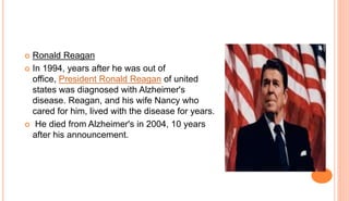  Ronald Reagan
 In 1994, years after he was out of
office, President Ronald Reagan of united
states was diagnosed with Alzheimer's
disease. Reagan, and his wife Nancy who
cared for him, lived with the disease for years.
 He died from Alzheimer's in 2004, 10 years
after his announcement.
 