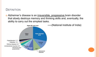 DEFINITION
 Alzheimer’s disease is an irreversible, progressive brain disorder
that slowly destroys memory and thinking skills and, eventually, the
ability to carry out the simplest tasks.
-------(National Institute of India)
 