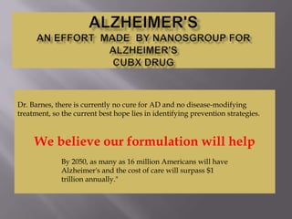 Dr. Barnes, there is currently no cure for AD and no disease-modifying
treatment, so the current best hope lies in identifying prevention strategies.

We believe our formulation will help
By 2050, as many as 16 million Americans will have
Alzheimer's and the cost of care will surpass $1
trillion annually."

 