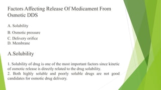 A. Solubility
B. Osmotic pressure
C. Delivery orifice
D. Membrane
A.Solubility
1. Solubility of drug is one of the most important factors since kinetic
of osmotic release is directly related to the drug solubility.
2. Both highly soluble and poorly soluble drugs are not good
candidates for osmotic drug delivery.
Factors Affecting Release Of Medicament From
Osmotic DDS
 