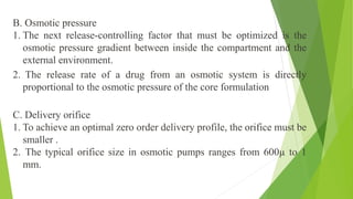 B. Osmotic pressure
1. The next release-controlling factor that must be optimized is the
osmotic pressure gradient between inside the compartment and the
external environment.
2. The release rate of a drug from an osmotic system is directly
proportional to the osmotic pressure of the core formulation
C. Delivery orifice
1. To achieve an optimal zero order delivery profile, the orifice must be
smaller .
2. The typical orifice size in osmotic pumps ranges from 600µ to 1
mm.
 