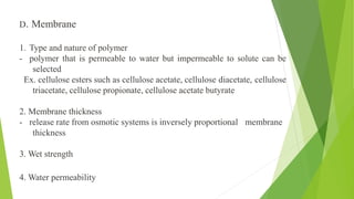 D. Membrane
1. Type and nature of polymer
- polymer that is permeable to water but impermeable to solute can be
selected
Ex. cellulose esters such as cellulose acetate, cellulose diacetate, cellulose
triacetate, cellulose propionate, cellulose acetate butyrate
2. Membrane thickness
- release rate from osmotic systems is inversely proportional membrane
thickness
3. Wet strength
4. Water permeability
 