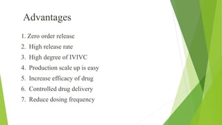 1. Zero order release
2. High release rate
3. High degree of IVIVC
4. Production scale up is easy
5. Increase efficacy of drug
6. Controlled drug delivery
7. Reduce dosing frequency
Advantages
 