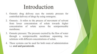 1. Osmotic drug delivery uses the osmotic pressure for
controlled delivery of drugs by using osmogens.
2. Osmosis : It refers to the process of movement of solvent
from lower concentration of solute towards higher
concentration of solute across the semipermeable
membrane.
3. Osmotic pressure: The pressure exerted by the flow of water
through a semipermeable membrane separating two
solutions with different concentrations of solute.
4. These systems can be used for both route of administration
i.e. oral and parenterals.
Introduction
 