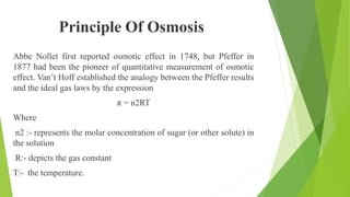 Abbe Nollet first reported osmotic effect in 1748, but Pfeffer in
1877 had been the pioneer of quantitative measurement of osmotic
effect. Van’t Hoff established the analogy between the Pfeffer results
and the ideal gas laws by the expression
π = n2RT
Where
n2 :- represents the molar concentration of sugar (or other solute) in
the solution
R:- depicts the gas constant
T:- the temperature.
Principle Of Osmosis
 