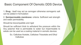 1. Drug : itself may act as osmogen otherwise osmogenic salt
can be added in formulation
2. Semipermeable membrane: criteria: Sufficient wet strength
and water permeability
Should be biocompatible and rigid
Should be sufficient thick to withstand the pressure within the
Any polymer that is permeable to water but impermeable to
solute can be used as a coating material in osmotic devices
Ex. Cellulose Acetate, Cellulose Triacetate and Ethyl
Cellulose
Basic Component Of Osmotic DDS Device
 