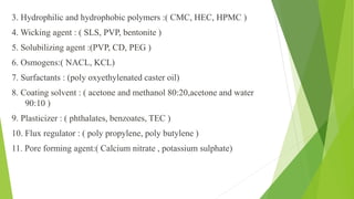3. Hydrophilic and hydrophobic polymers :( CMC, HEC, HPMC )
4. Wicking agent : ( SLS, PVP, bentonite )
5. Solubilizing agent :(PVP, CD, PEG )
6. Osmogens:( NACL, KCL)
7. Surfactants : (poly oxyethylenated caster oil)
8. Coating solvent : ( acetone and methanol 80:20,acetone and water
90:10 )
9. Plasticizer : ( phthalates, benzoates, TEC )
10. Flux regulator : ( poly propylene, poly butylene )
11. Pore forming agent:( Calcium nitrate , potassium sulphate)
 