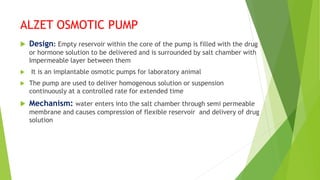 ALZET OSMOTIC PUMP
 Design: Empty reservoir within the core of the pump is filled with the drug
or hormone solution to be delivered and is surrounded by salt chamber with
Impermeable layer between them
 It is an implantable osmotic pumps for laboratory animal
 The pump are used to deliver homogenous solution or suspension
continuously at a controlled rate for extended time
 Mechanism: water enters into the salt chamber through semi permeable
membrane and causes compression of flexible reservoir and delivery of drug
solution
 