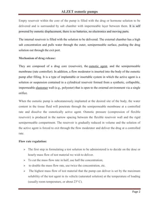 ALZET osmotic pumps
Page 2
Empty reservoir within the core of the pump is filled with the drug or hormone solution to be
delivered and is surrounded by salt chamber with impermeable layer between them. It is self
powered by osmotic displacement, there is no batteries, no electronics and moving parts.
The internal reservoir is filled with the solution to be delivered. The external chamber has a high
salt concentration and pulls water through the outer, semipermeable surface, pushing the drug
solution out through the exit port.
Mechanism of drug release:
They are composed of a drug core (reservoir), the osmotic agent, and the semipermeable
membrane (rate controller). In addition, a flow moderator is inserted into the body of the osmotic
pump after filling. It is a type of implantable or insertable system in which the active agent is a
solution or suspension contained in a cylindrical reservoir formed from a synthetic, collapsible,
impermeable elastomer wall (e.g., polyester) that is open to the external environment via a single
orifice.
When the osmotic pump is subcutaneously implanted at the desired site of the body, the water
content in the tissue fluid will penetrate through the semipermeable membrane at a controlled
rate and dissolve the osmotically active agent. Osmotic pressure (compression of flexible
reservoir) is produced in the narrow spacing between the flexible reservoir wall and the rigid
semipermeable compartment. The reservoir is gradually reduced in volume and the solution of
the active agent is forced to exit through the flow moderator and deliver the drug at a controlled
rate.
Flow rate regulation:
➢ The first step in formulating a test solution to be administered is to decide on the dose or
hourly mass flow of test material we wish to deliver.
➢ To cut the mass flow rate in half, use half the concentration;
➢ to double the mass flow rate, use twice the concentration, etc.
➢ The highest mass flow of test material that the pump can deliver is set by the maximum
solubility of the test agent in its vehicle (saturated solution) at the temperature of loading
(usually room temperature, or about 23º C).
 