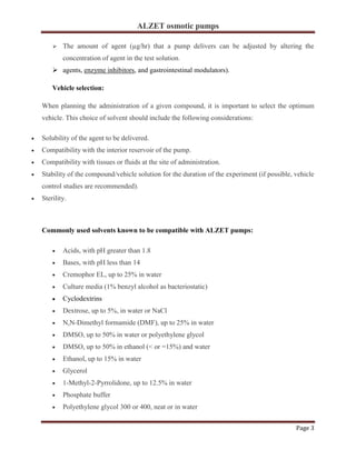 ALZET osmotic pumps
Page 3
➢ The amount of agent (µg/hr) that a pump delivers can be adjusted by altering the
concentration of agent in the test solution.
➢ agents, enzyme inhibitors, and gastrointestinal modulators).
Vehicle selection:
When planning the administration of a given compound, it is important to select the optimum
vehicle. This choice of solvent should include the following considerations:
• Solubility of the agent to be delivered.
• Compatibility with the interior reservoir of the pump.
• Compatibility with tissues or fluids at the site of administration.
• Stability of the compound/vehicle solution for the duration of the experiment (if possible, vehicle
control studies are recommended).
• Sterility.
Commonly used solvents known to be compatible with ALZET pumps:
• Acids, with pH greater than 1.8
• Bases, with pH less than 14
• Cremophor EL, up to 25% in water
• Culture media (1% benzyl alcohol as bacteriostatic)
• Cyclodextrins
• Dextrose, up to 5%, in water or NaCl
• N,N-Dimethyl formamide (DMF), up to 25% in water
• DMSO, up to 50% in water or polyethylene glycol
• DMSO, up to 50% in ethanol (< or =15%) and water
• Ethanol, up to 15% in water
• Glycerol
• 1-Methyl-2-Pyrrolidone, up to 12.5% in water
• Phosphate buffer
• Polyethylene glycol 300 or 400, neat or in water
 