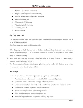ALZET osmotic pumps
Page 4
• Propylene glycol, neat or in water
• Ringer’s solution (with or without lactate)
• Saline, 0.9% (or other aqueous salt solution)
• Serum (rat, mouse, etc.)
• Solutol, up to 30% in water
• Triacetin, up to 5% in water
• Tween 80, up to 2%
• Water, distilled.
The Flow Moderator
The flow moderator is not a flow regulator and it has no role in determining the pumping rate of
an ALZET Osmotic Pump.
The flow moderator has several important roles:
• After the pump is filled, the insertion of the flow moderator helps to displace any air trapped
within the pump reservoir. This is essential because all air must be evacuated in order for the
pump to function correctly.
• More importantly, the flow moderator restricts diffusion of the agent from the exit portal, thereby
assuring osmotic control of delivery.
• The flow moderator also acts as an internal splint (support) around which the drug reservoir can
be compressed without obstructing outflow.
Advantages:
• Ensure around – the –clock exposure to test agents at predictable levels.
• Permit continuous administration of short half life proteins and peptides.
• Convenient method for chronic dosing of laboratory animals.
• Minimize unwanted experimental variables and ensure reproducible, consistent results.
• Eliminate the need for night time or week end dosing.
• Reduce handling and stress to laboratory animals.
• Small enough for use in mice or very young rats.
• Allow for targeted delivery of agents to virtually any tissue.
 