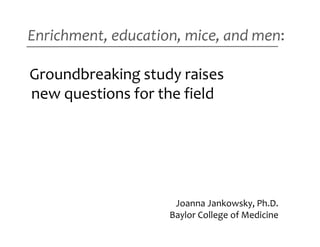 Enrichment, education, mice, and men:

Groundbreaking study raises
new questions for the field




                     Joanna Jankowsky, Ph.D.
                    Baylor College of Medicine
 