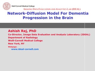 IMAGING DATA EVALUATION AND ANALYTICS LAB (IDEAL)

Network-Diffusion Model For Dementia
      Progression in the Brain


Ashish Raj, PhD
Co-Director, Image Data Evaluation and Analysis Laboratory (IDEAL)
Department of Radiology
Weill-Cornell Medical College
New York, NY
Webpage:
  www.ideal-cornell.com
 