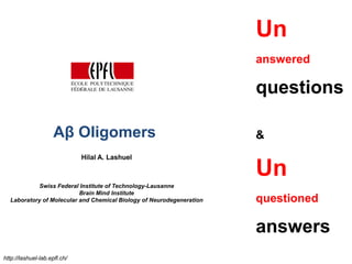 Un
                                                                      answered

                                                                      questions

                     Aβ Oligomers                                     &
                              Hilal A. Lashuel

                                                                      Un
            Swiss Federal Institute of Technology-Lausanne
                          Brain Mind Institute
  Laboratory of Molecular and Chemical Biology of Neurodegeneration   questioned

                                                                      answers
http://lashuel-lab.epfl.ch/
 