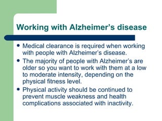 Working with Alzheimer’s disease Medical clearance is required when working with people with Alzheimer’s disease. The majority of people with Alzheimer’s are older so you want to work with them at a low to moderate intensity, depending on the physical fitness level.  Physical activity should be continued to prevent muscle weakness and health complications associated with inactivity.  