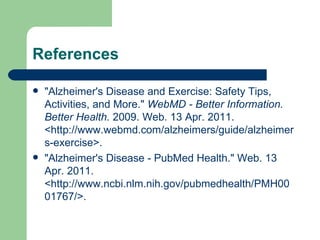 References "Alzheimer's Disease and Exercise: Safety Tips, Activities, and More."  WebMD - Better Information. Better Health.  2009. Web. 13 Apr. 2011. <http://www.webmd.com/alzheimers/guide/alzheimers-exercise>. "Alzheimer's Disease - PubMed Health." Web. 13 Apr. 2011. <http://www.ncbi.nlm.nih.gov/pubmedhealth/PMH0001767/>. 